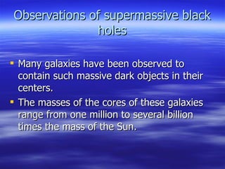 Observations of supermassive black holes Many galaxies have been observed to contain such massive dark objects in their centers.  The masses of the cores of these galaxies range from one million to several billion times the mass of the Sun.  