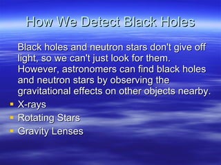 How We Detect Black Holes Black holes and neutron stars don't give off light, so we can't just look for them. However, astronomers can find black holes and neutron stars by observing the gravitational effects on other objects nearby. X-rays Rotating Stars Gravity Lenses 