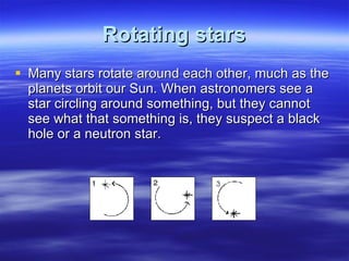 Rotating stars Many stars rotate around each other, much as the planets orbit our Sun. When astronomers see a star circling around something, but they cannot see what that something is, they suspect a black hole or a neutron star. 