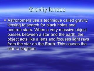 Gravity lenses Astronomers use a technique called gravity lensing to search for black holes and neutron stars. When a very massive object passes between a star and the earth, the object acts like a lens and focuses light rays from the star on the Earth. This causes the star to brighten. 