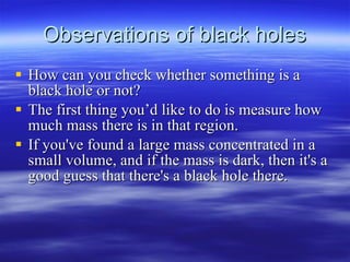 Observations of black holes How can you check whether something is a black hole or not?  The first thing you’d like to do is measure how much mass there is in that region.  If you've found a large mass concentrated in a small volume, and if the mass is dark, then it's a good guess that there's a black hole there.  