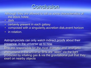Conclusion Although they are allowed to tell us some characteristics of the black holes: dark  certainly present in each galaxy composed with a singularity,accretion disk,event horizon in rotation. Astrophysicists can only watch indirect proofs about their presence  in the universe  up to now . BHs are responsible for the most dramatic and  energetic phenomena in the universe BHs are “seen” via the light produced by infalling gas & via the gravitational pull that they exert on nearby objects 