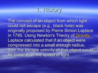 1. History The concept of an object from which light could not escape (e.g., black hole) was originally proposed by Pierre Simon Laplace in 1795. Using Newton's Theory of  Gravity , Laplace calculated that if an object were compressed into a small enough radius, then the escape velocity of that object would be faster than the speed of light  