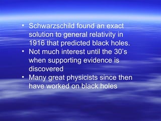 Schwarzschild found an exact solution to general relativity in 1916 that predicted black holes. Not much interest until the 30’s when supporting evidence is discovered Many great physicists since then have worked on black holes 