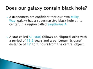    Astronomers are confident that our own Milky
    Way galaxy has a supermassive black hole at its
    center, in a region called Sagittarius A.



   A star called S2 (star) follows an elliptical orbit with
    a period of 15.2 years and a pericenter (closest)
    distance of 17 light hours from the central object.
 