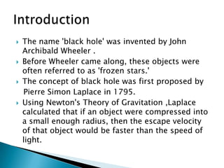    The name 'black hole' was invented by John
    Archibald Wheeler .
   Before Wheeler came along, these objects were
    often referred to as 'frozen stars.'
   The concept of black hole was first proposed by
    Pierre Simon Laplace in 1795.
   Using Newton's Theory of Gravitation ,Laplace
    calculated that if an object were compressed into
    a small enough radius, then the escape velocity
    of that object would be faster than the speed of
    light.
 