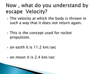    The velocity at which the body is thrown in
    such a way that it does not return again.

   This is the concept used for rocket
    propulsion.

   on earth it is 11.2 km/sec

   on moon it is 2.4 km/sec
 