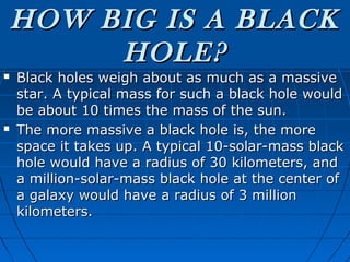 HOW BIG IS A BLACK
         HOLE?
   Black holes weigh about as much as a massive
    star. A typical mass for such a black hole would
    be about 10 times the mass of the sun.
   The more massive a black hole is, the more
    space it takes up. A typical 10-solar-mass black
    hole would have a radius of 30 kilometers, and
    a million-solar-mass black hole at the center of
    a galaxy would have a radius of 3 million
    kilometers.
 