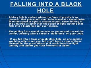 FALLING INTO A BLACK
            HOLE
   A black hole is a place where the force of gravity is so
    powerful that you would need to be travel at a speed faster
    than the speed of light to escape its pull. Since nothing in
    the universe is faster than the speed of light, nothing that
    falls into a black hole can ever escape.

   The pulling force would increase as you moved toward the
    center, creating what's called a "tidal force" on your body.

   If you fell into a large enough black hole, no one outside
    would be able to see you, but you'd have a view of them.
    Meanwhile, the gravitational pull would bend the light
    weirdly and distort your last moments of vision.
 