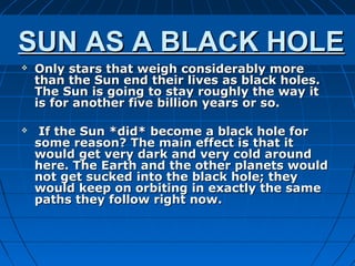 SUN AS A BLACK HOLE
   Only stars that weigh considerably more
    than the Sun end their lives as black holes.
    The Sun is going to stay roughly the way it
    is for another five billion years or so.

    If the Sun *did* become a black hole for
    some reason? The main effect is that it
    would get very dark and very cold around
    here. The Earth and the other planets would
    not get sucked into the black hole; they
    would keep on orbiting in exactly the same
    paths they follow right now.
 
