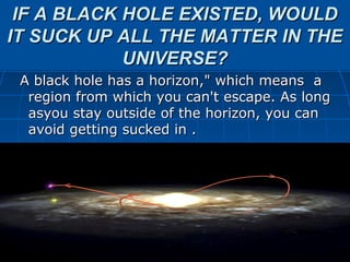 IF A BLACK HOLE EXISTED, WOULD
IT SUCK UP ALL THE MATTER IN THE
            UNIVERSE?
 A black hole has a horizon," which means a
  region from which you can't escape. As long
  asyou stay outside of the horizon, you can
  avoid getting sucked in .
 