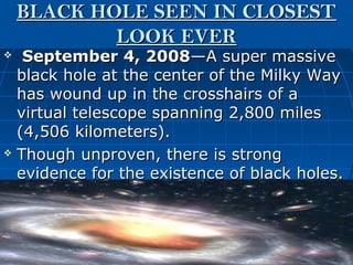 BLACK HOLE SEEN IN CLOSEST
            LOOK EVER
  September 4, 2008—A super massive
  black hole at the center of the Milky Way
  has wound up in the crosshairs of a
  virtual telescope spanning 2,800 miles
  (4,506 kilometers).
 Though unproven, there is strong

  evidence for the existence of black holes.
 