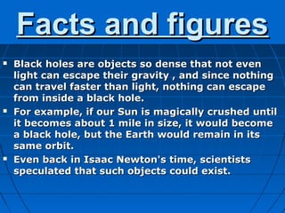 Facts and figures
   Black holes are objects so dense that not even
    light can escape their gravity , and since nothing
    can travel faster than light, nothing can escape
    from inside a black hole.
   For example, if our Sun is magically crushed until
    it becomes about 1 mile in size, it would become
    a black hole, but the Earth would remain in its
    same orbit.
   Even back in Isaac Newton's time, scientists
    speculated that such objects could exist.
 