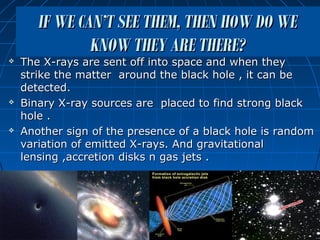 IF WE CAN’T SEE THEM, THEN HOW DO WE
               KNOW THEY ARE THERE?
   The X-rays are sent off into space and when they
    strike the matter around the black hole , it can be
    detected.
   Binary X-ray sources are placed to find strong black
    hole .
   Another sign of the presence of a black hole is random
    variation of emitted X-rays. And gravitational
    lensing ,accretion disks n gas jets .
 