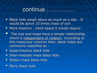 continue……………
   Black hole weigh about as much as a star . It
    would be aprox 10 times mass of sun .
   More massive , more space it would require .
    The size and mass have a simple relationship,
    which is independent of rotation. According to
    this mass/size criterion then, black holes are
    commonly classified as :
   Supermassive black hole
   Inter-mediate mass black hole
   Stellar-mass black hole

    Micro black hole
 