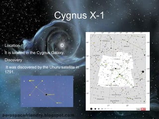 Cygnus X-1 
Location 
It is located in the Cygnus Galaxy. 
Discovery 
It was discovered by the Uhuru satellite in 
1791. 
