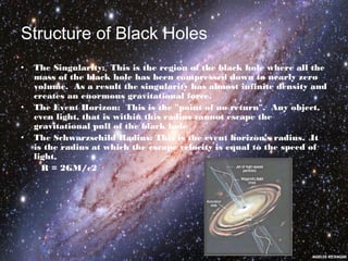 Structure of Black Holes 
• The Singularity: This is the region of the black hole where all the 
mass of the black hole has been compressed down to nearly zero 
volume. As a result the singularity has almost infinite density and 
creates an enormous gravitational force. 
• The Event Horizon: This is the "point of no return". Any object, 
even light, that is within this radius cannot escape the 
gravitational pull of the black hole 
• The Schwarzschild Radius: This is the event horizon's radius. It 
is the radius at which the escape velocity is equal to the speed of 
light, 
R = 2GM/c2 
 