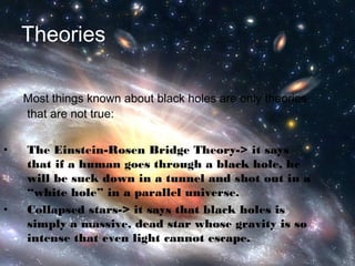 Theories 
Most things known about black holes are only theories 
that are not true: 
• The Einstein-Rosen Bridge Theory-> it says 
that if a human goes through a black hole, he 
will be suck down in a tunnel and shot out in a 
“white hole” in a parallel universe. 
• Collapsed stars-> it says that black holes is 
simply a massive, dead star whose gravity is so 
intense that even light cannot escape. 
 