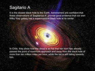 Sagitario A 
It is the closest black hole to the Earth. Astronomers are confident that 
these observations of Sagittarius A* provide good evidence that our own 
Milky Way galaxy has a supermassive black hole at its center. 
In Chile, they show how the cloud is so hot that her front has already 
passed the point of maximum approach and away from the black hole of 
more than ten million miles per hour, while the tail is still falling towards 
him. 
 