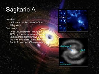 Sagitario A 
Location 
It is located at the center of the 
Milky Way. 
Discovery 
It was discovered on February 13th 
1974 by the astronomers Bruce 
Ballick and Robert Brown using 
the interferometer of the National 
Radio Astronomy Observatory. 
 