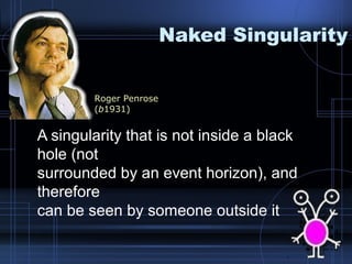 Naked Singularity 
Roger Penrose 
(b1931) 
A singularity that is not inside a black 
hole (not 
surrounded by an event horizon), and 
therefore 
can be seen by someone outside it 
 