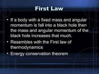 First Law 
• If a body with a fixed mass and angular 
momentum is fall into a black hole then 
the mass and angular momentum of the 
black hole increases that much. 
• Resembles with the First law of 
thermodynamics 
• Energy conservation theorem 
 