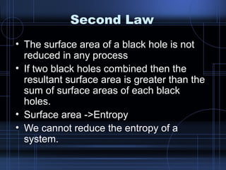 Second Law 
• The surface area of a black hole is not 
reduced in any process 
• If two black holes combined then the 
resultant surface area is greater than the 
sum of surface areas of each black 
holes. 
• Surface area ->Entropy 
• We cannot reduce the entropy of a 
system. 
 