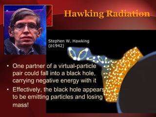Hawking Radiation 
Stephen W. Hawking 
(b1942) 
• One partner of a virtual-particle 
pair could fall into a black hole, 
carrying negative energy with it 
• Effectively, the black hole appears 
to be emitting particles and losing 
mass! 
 