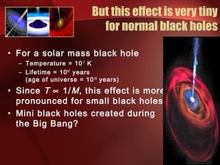 But this effect is very tiny 
for normal black holes 
• For a solar mass black hole 
– Temperature = 10-7 K 
– Lifetime = 1067 years 
(age of universe = 1010 years) 
• Since T µ 1/M, this effect is more 
pronounced for small black holes 
• Mini black holes created during 
the Big Bang? 
 