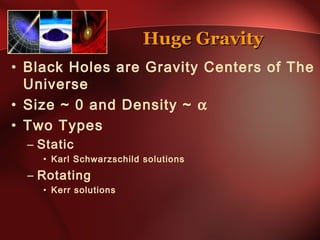 HHuuggee GGrraavviittyy 
• Black Holes are Gravity Centers of The 
Universe 
• Size ~ 0 and Density ~ a 
• Two Types 
– Static 
• Karl Schwarzschild solutions 
– Rotating 
• Kerr solutions 
 