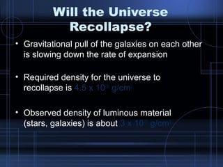 Will the Universe 
Recollapse? 
• Gravitational pull of the galaxies on each other 
is slowing down the rate of expansion 
• Required density for the universe to 
recollapse is 4.5 x 10-30 g/cm3 
• Observed density of luminous material 
(stars, galaxies) is about 3 x 10-31 g/cm3 
 