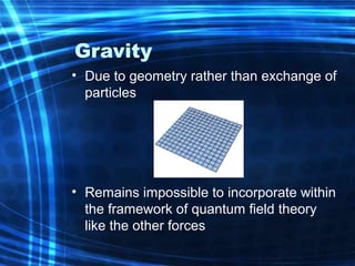 Gravity 
• Due to geometry rather than exchange of 
particles 
• Remains impossible to incorporate within 
the framework of quantum field theory 
like the other forces 
 