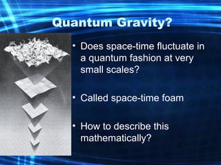 Quantum Gravity? 
• Does space-time fluctuate in 
a quantum fashion at very 
small scales? 
• Called space-time foam 
• How to describe this 
mathematically? 
 