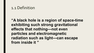 1.1 Definition
“A black hole is a region of space-time
exhibiting such strong gravitational
effects that nothing—not even
particles and electromagnetic
radiation such as light—can escape
from inside it ”