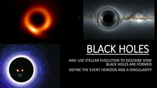 BLACK HOLES
AIM: USE STELLAR EVOLUTION TO DESCRIBE HOW
BLACK HOLES ARE FORMED
DEFINE THE EVENT HORIZON AND A SINGULARITY
 
