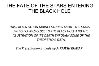 THE FATE OF THE STARS ENTERING
THE BLACK HOLE
THIS PRESENTATION MAINLY STUDIES ABOUT THE STARS
WHICH COMES CLOSE TO THE BLACK HOLE AND THE
ILLUSTRATION OF IT'S DEATH THROUGH SOME OF THE
THEORETICAL DATA.
The Presentation is made by A.RAJESH KUMAR
 