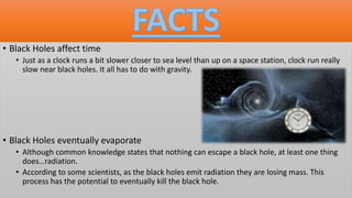 • Black Holes affect time
• Just as a clock runs a bit slower closer to sea level than up on a space station, clock run really
slow near black holes. It all has to do with gravity.
• Black Holes eventually evaporate
• Although common knowledge states that nothing can escape a black hole, at least one thing
does…radiation.
• According to some scientists, as the black holes emit radiation they are losing mass. This
process has the potential to eventually kill the black hole.
 