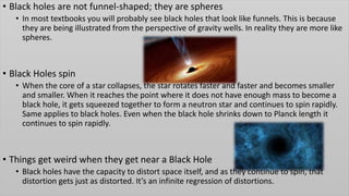 • Black holes are not funnel-shaped; they are spheres
• In most textbooks you will probably see black holes that look like funnels. This is because
they are being illustrated from the perspective of gravity wells. In reality they are more like
spheres.
• Black Holes spin
• When the core of a star collapses, the star rotates faster and faster and becomes smaller
and smaller. When it reaches the point where it does not have enough mass to become a
black hole, it gets squeezed together to form a neutron star and continues to spin rapidly.
Same applies to black holes. Even when the black hole shrinks down to Planck length it
continues to spin rapidly.
• Things get weird when they get near a Black Hole
• Black holes have the capacity to distort space itself, and as they continue to spin, that
distortion gets just as distorted. It’s an infinite regression of distortions.
 