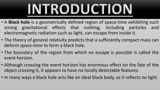 INTRODUCTION
• A Black hole is a geometrically defined region of space-time exhibiting such
strong gravitational effects that nothing, including particles and
electromagnetic radiation such as light, can escape from inside it.
• The theory of general relativity predicts that a sufficiently compact mass can
deform space-time to form a black hole.
• The boundary of the region from which no escape is possible is called the
event horizon.
• Although crossing the event horizon has enormous effect on the fate of the
object crossing it, it appears to have no locally detectable features.
• In many ways a black hole acts like an ideal black body, as it reflects no light.
 