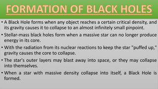 • A Black Hole forms when any object reaches a certain critical density, and
its gravity causes it to collapse to an almost infinitely small pinpoint.
• Stellar-mass black holes form when a massive star can no longer produce
energy in its core.
• With the radiation from its nuclear reactions to keep the star "puffed up,"
gravity causes the core to collapse.
• The star's outer layers may blast away into space, or they may collapse
into themselves.
• When a star with massive density collapse into itself, a Black Hole is
formed.
 