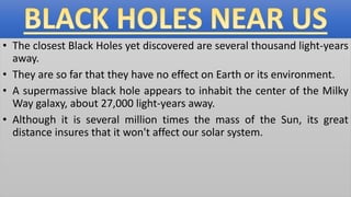 • The closest Black Holes yet discovered are several thousand light-years
away.
• They are so far that they have no effect on Earth or its environment.
• A supermassive black hole appears to inhabit the center of the Milky
Way galaxy, about 27,000 light-years away.
• Although it is several million times the mass of the Sun, its great
distance insures that it won't affect our solar system.
 