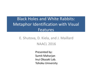 Black	Holes	and	White	Rabbits:	
Metaphor	Identification	with	Visual	
Features
E.	Shutova,	D.	Kiela,	and	J.	Maillard
NAACL	2016
Presented	by:
Sumit	Maharjan
Inui	Okazaki	Lab.	
Tohoku	University
 