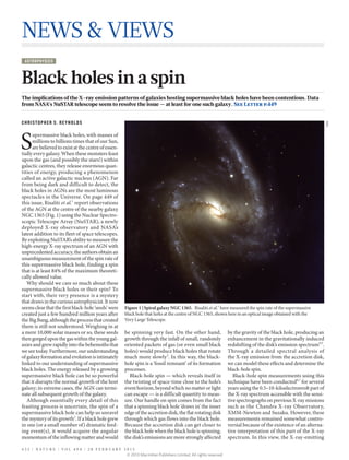 NEWS & VIEWS
 AST ROPHYSICS



Black holes in a spin
The implications of the X-ray emission patterns of galaxies hosting supermassive black holes have been contentious. Data
from NASA’s NuSTAR telescope seem to resolve the issue — at least for one such galaxy. See Letter p.449


CHRISTOPHER S. REYNOLDS




                                                                                                                                                                    ESO
S
      upermassive black holes, with masses of
      millions to billions times that of our Sun,
      are believed to exist at the centre of essen-
tially every galaxy. When these monsters feast
upon the gas (and possibly the stars!) within
galactic centres, they release enormous quan-
tities of energy, producing a phenomenon
called an active galactic nucleus (AGN). Far
from being dark and difficult to detect, the
black holes in AGNs are the most luminous
spectacles in the Universe. On page 449 of
this issue, Risaliti et al.1 report observations
of the AGN at the centre of the nearby galaxy
NGC 1365 (Fig. 1) using the Nuclear Spectro-
scopic Telescope Array (NuSTAR), a newly
deployed X-ray observatory and NASA’s
latest addition to its fleet of space telescopes.
By exploiting NuSTAR’s ability to measure the
high-energy X-ray spectrum of an AGN with
unprecedented accuracy, the authors obtain an
unambiguous measurement of the spin rate of
this supermassive black hole, finding a spin
that is at least 84% of the maximum theoreti-
cally allowed value.
   Why should we care so much about these
supermassive black holes or their spin? To
start with, their very presence is a mystery
that draws in the curious astrophysicist. It now
seems clear that the first black-hole ‘seeds’ were    Figure 1 | Spiral galaxy NGC 1365.  Risaliti et al.1 have measured the spin rate of the supermassive
created just a few hundred million years after        black hole that lurks at the centre of NGC 1365, shown here in an optical image obtained with the
the Big Bang, although the process that created       Very Large Telescope.
them is still not understood. Weighing in at
a mere 10,000 solar masses or so, these seeds         be spinning very fast. On the other hand,                   by the gravity of the black hole, producing an
then gorged upon the gas within the young gal-        growth through the infall of small, randomly                enhancement in the gravitationally induced
axies and grew rapidly into the behemoths that        oriented packets of gas (or even small black                redshifting of the disk’s emission spectrum4,5.
we see today. Furthermore, our understanding          holes) would produce black holes that rotate                Through a detailed spectral analysis of
of galaxy formation and evolution is intimately       much more slowly3. In this way, the black-                  the X-ray emission from the accretion disk,
linked to our understanding of supermassive           hole spin is a ‘fossil remnant’ of its formation            we can model these effects and determine the
black holes. The energy released by a growing         processes.                                                  black-hole spin.
supermassive black hole can be so powerful              Black-hole spin — which reveals itself in                    Black-hole spin measurements using this
that it disrupts the normal growth of the host        the twisting of space-time close to the hole’s              technique have been conducted6,7 for several
galaxy; in extreme cases, the AGN can termi-          event horizon, beyond which no matter or light              years using the 0.5–10-kiloelectronvolt part of
nate all subsequent growth of the galaxy.             can escape — is a difficult quantity to meas-               the X-ray spectrum accessible with the sensi-
   Although essentially every detail of this          ure. Our handle on spin comes from the fact                 tive spectrographs on previous X-ray missions
feasting process is uncertain, the spin of a          that a spinning black hole ‘draws in’ the inner             such as the Chandra X-ray Observatory,
supermassive black hole can help us unravel           edge of the accretion disk, the flat rotating disk          XMM-Newton and Suzaku. However, these
the mystery of its growth2. If a black hole grew      through which gas flows into the black hole.                measurements remained somewhat contro-
in one (or a small number of) dramatic feed-          Because the accretion disk can get closer to                versial because of the existence of an alterna-
ing event(s), it would acquire the angular            the black hole when the black hole is spinning,             tive interpretation of this part of the X-ray
momentum of the inflowing matter and would            the disk’s emissions are more strongly affected             spectrum. In this view, the X-ray-emitting

4 3 2 | N AT U R E | VO L 4 9 4 | 2 8 F E B R UA RY 2 0 1 3
                                                       © 2013 Macmillan Publishers Limited. All rights reserved
 