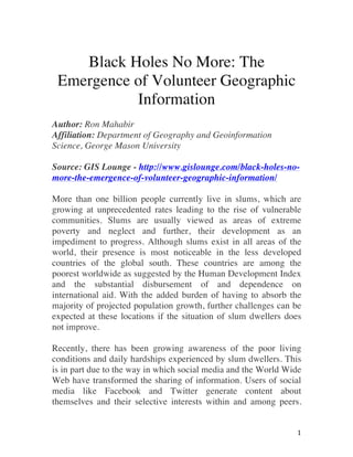   1	
  
Black Holes No More: The
Emergence of Volunteer Geographic
Information
Author: Ron Mahabir
Affiliation: Department of Geography and Geoinformation
Science, George Mason University
Source: GIS Lounge - http://www.gislounge.com/black-holes-no-
more-the-emergence-of-volunteer-geographic-information/
More than one billion people currently live in slums, which are
growing at unprecedented rates leading to the rise of vulnerable
communities. Slums are usually viewed as areas of extreme
poverty and neglect and further, their development as an
impediment to progress. Although slums exist in all areas of the
world, their presence is most noticeable in the less developed
countries of the global south. These countries are among the
poorest worldwide as suggested by the Human Development Index
and the substantial disbursement of and dependence on
international aid. With the added burden of having to absorb the
majority of projected population growth, further challenges can be
expected at these locations if the situation of slum dwellers does
not improve.
Recently, there has been growing awareness of the poor living
conditions and daily hardships experienced by slum dwellers. This
is in part due to the way in which social media and the World Wide
Web have transformed the sharing of information. Users of social
media like Facebook and Twitter generate content about
themselves and their selective interests within and among peers.
 