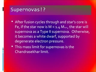 Supernovas!?
 After fusion cycles through and star’s core is
Fe, if the star now is M < 1.4 Msun , the star will
supernova as a Type II supernova. Otherwise,
it becomes a white dwarf, supported by
degenerate electron pressure.
 This mass limit for supernovas is the
Chandrasekhar limit.
 