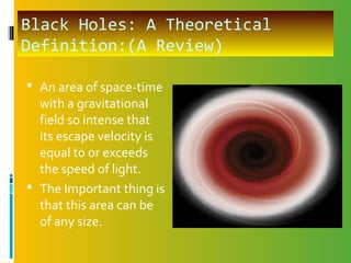 Black Holes: A Theoretical
Definition:(A Review)
 An area of space-time
with a gravitational
field so intense that
its escape velocity is
equal to or exceeds
the speed of light.
 The Important thing is
that this area can be
of any size.
 