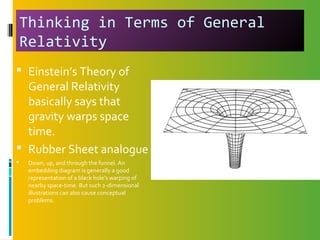 Thinking in Terms of General
Relativity
 Einstein’s Theory of
General Relativity
basically says that
gravity warps space
time.
 Rubber Sheet analogue
 Down, up, and through the funnel. An
embedding diagram is generally a good
representation of a black hole's warping of
nearby space-time. But such 2-dimensional
illustrations can also cause conceptual
problems.
 