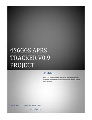 4S6GGS APRS
TRACKER V0.9
PROJECT
                            4S6GGS
                            4S6GGS APRS Tracker is a small, inexpensive radio
                            controller designed to broadcast position reports from a
                            GPS receiver.




www.4s5gs.gayan@gmail.com

                5/17/2012
 