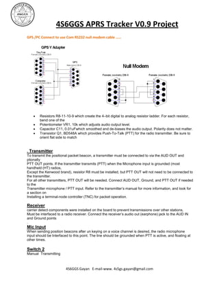 4S6GGS APRS Tracker V0.9 Project
GPS /PC Connect to use Com RS232 null modem cable ……




       Resistors R8-11-10-9 which create the 4–bit digital to analog resistor ladder. For each resistor,
        bend one of the
       Potentiometer VR1, 10k which adjusts audio output level.
       Capacitor C11, 0.01uFwhich smoothed and de-biases the audio output. Polarity does not matter.
       Transistor Q1, BD548A which provides Push-To-Talk (PTT) for the radio transmitter. Be sure to
        orient flat side to match


. Transmitter
To transmit the positional packet beacon, a transmitter must be connected to via the AUD OUT and
ptionally
PTT OUT points. If the transmitter transmits (PTT) when the Microphone input is grounded (most
handheld (HT) radios,
Except the Kenwood brand), resistor R8 must be installed, but PTT OUT will not need to be connected to
the transmitter.
For all other transmitters, PTT OUT will be needed. Connect AUD OUT, Ground, and PTT OUT if needed
to the
Transmitter microphone / PTT input. Refer to the transmitter’s manual for more information, and look for
a section on
Installing a terminal-node controller (TNC) for packet operation.

Receiver
carrier detect components were installed on the board to prevent transmissions over other stations,
Must be interfaced to a radio receiver. Connect the receiver’s audio out (earphone) jack to the AUD IN
and Ground points
.
Mic Input
When sending position beacons after un keying on a voice channel is desired, the radio microphone
input should be Interfaced to this point. The line should be grounded when PTT is active, and floating at
other times.

Switch 2
Manual Transmitting



                        4S6GGS Gayan E-mail-www. 4s5gs.gayan@gmail.com
 