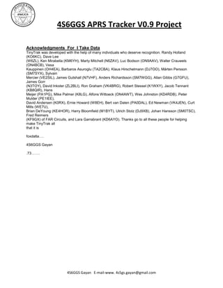 4S6GGS APRS Tracker V0.9 Project

Acknowledgments For I Take Data
TinyTrak was developed with the help of many individuals who deserve recognition. Randy Holland
(KO6KC), Dave Lee
(W6ZL), Ken Mirabella (KM6YH), Marty Mitchell (N6ZAV), Luc Bodson (ON9AAV), Walter Crauwels
(ON4BCB), Vesa
Kauppinen (OH4EA), Barbaros Asuroglu (TA2CBA), Klaus Hirschelmann (DJ7OO), Mårten Persson
(SM7SYX), Sylvain
Mercier (VE2SIL), James Gutshall (N7VHF), Anders Richardsson (SM7WGG), Allan Gibbs (G7GFU),
James Gorr
(N3TOY), David Inkster (ZL2BLI), Ron Graham (VK4BRG), Robert Stessel (K1WXY), Jacob Tennant
(KB8QIR), Hans
Meijer (PA1PG), Mike Palmer (K8LG), Alfons Wittoeck (ON4AWT), Wes Johnston (KD4RDB), Peter
Mulder (PE1IEE),
David Andersen (K0RX), Ernie Howard (W8EH), Bert van Dalen (PA0DAL), Ed Newman (VK4JEN), Curt
Mills (WE7U),
Brian DeYoung (KE4HOR), Harry Bloomfield (M1BYT), Ulrich Stolz (DJ9XB), Johan Hansson (SM0TSC),
Fred Reimers
(KF9GX) of FAR Circuits, and Lara Garrabrant (KD6AYO). Thanks go to all these people for helping
make TinyTrak all
that it is

foxdalta….

4S6GGS Gayan

.73…….




                       4S6GGS Gayan E-mail-www. 4s5gs.gayan@gmail.com
 